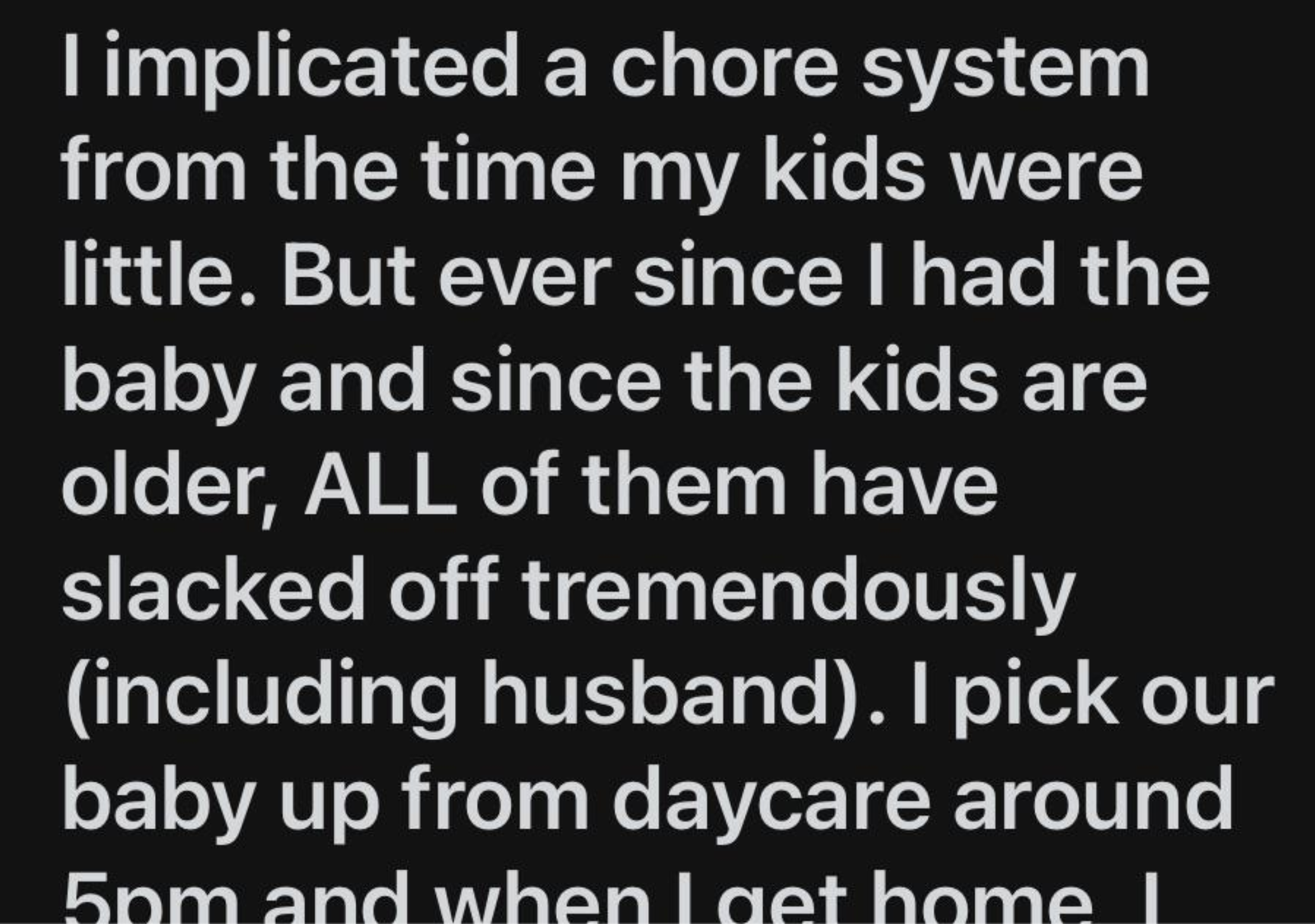 I implicated a chore system from the time my kids were little. But ever since I had the baby and since the kids are older, All of them have slacked off tremendously including husband. I pick our baby up from daycare around 5pm and when Laet home l